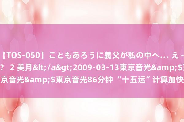 【TOS-050】こともあろうに義父が私の中へ… え～中出しなのぉ～！？ 2 美月</a>2009-03-13東京音光&$東京音光86分钟 “十五运”计算加快大湾区和会