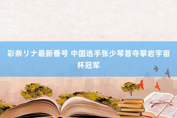 彩奈リナ最新番号 中国选手张少琴首夺攀岩宇宙杯冠军