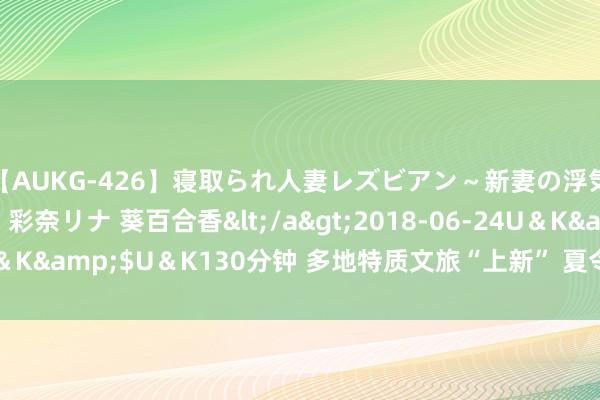 【AUKG-426】寝取られ人妻レズビアン～新妻の浮気相手は夫の上司～ 彩奈リナ 葵百合香</a>2018-06-24U＆K&$U＆K130分钟 多地特质文旅“上新” 夏令经济展现新活力