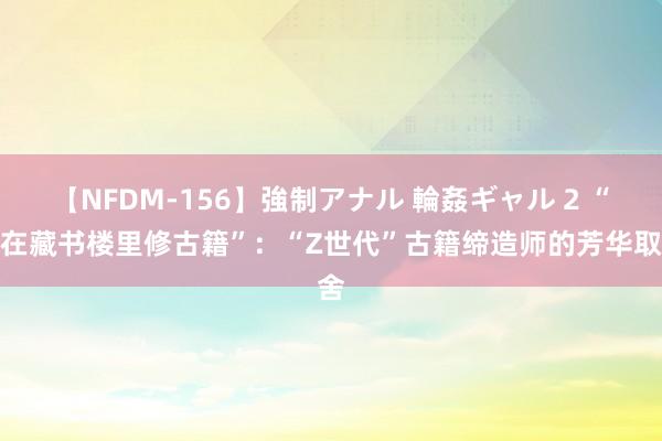 【NFDM-156】強制アナル 輪姦ギャル 2 “我在藏书楼里修古籍”：“Z世代”古籍缔造师的芳华取舍