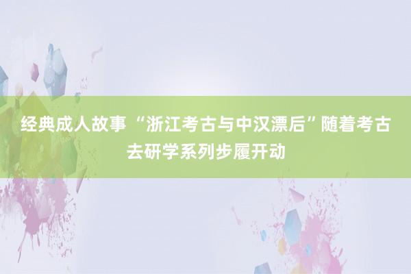 经典成人故事 “浙江考古与中汉漂后”随着考古去研学系列步履开动