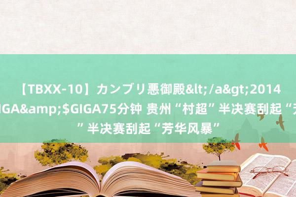 【TBXX-10】カンブリ悪御殿</a>2014-04-25GIGA&$GIGA75分钟 贵州“村超”半决赛刮起“芳华风暴”