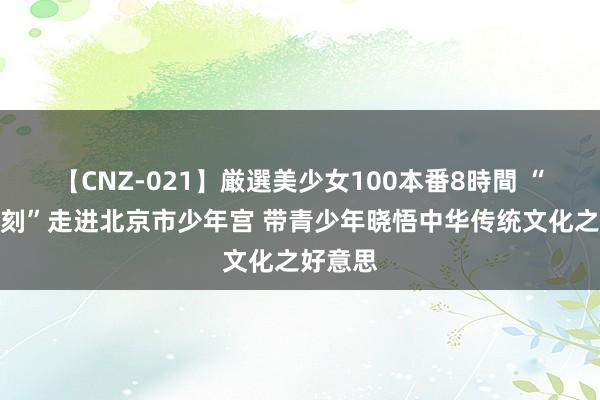 【CNZ-021】厳選美少女100本番8時間 “民众电刻”走进北京市少年宫 带青少年晓悟中华传统文化之好意思