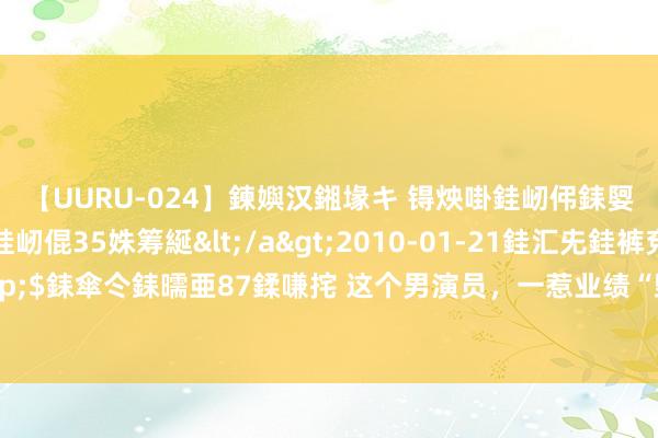 【UURU-024】鍊嬩汉鎺堟キ 锝炴啩銈屻伄銇娿伆銇曘倱 妗滄湪銈屻倱35姝筹綖</a>2010-01-21銈汇兂銈裤兗銉撱儸銉冦偢&$銇傘仒銇曘亜87鍒嗛挓 这个男演员，一惹业绩“毁”在两个女东说念主手里，妻子惟一脸是果真