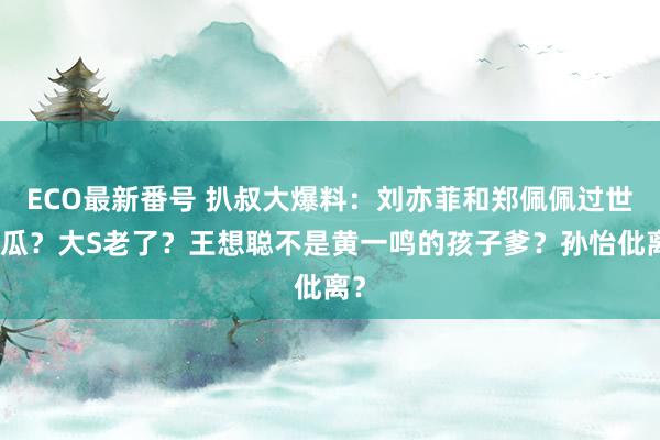 ECO最新番号 扒叔大爆料：刘亦菲和郑佩佩过世的瓜？大S老了？王想聪不是黄一鸣的孩子爹？孙怡仳离？