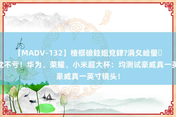 【MADV-132】楂樼礆銈姐兗銉?涓夊崄璺法 等等党不亏！华为、荣耀、小米超大杯：均测试豪威真一英寸镜头！