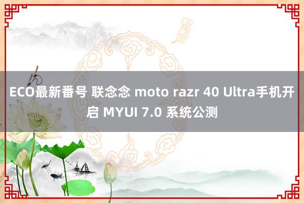 ECO最新番号 联念念 moto razr 40 Ultra手机开启 MYUI 7.0 系统公测