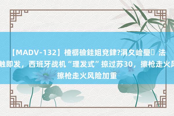 【MADV-132】楂樼礆銈姐兗銉?涓夊崄璺法 空战一触即发，西班牙战机“理发式”掠过苏30，擦枪走火风险加重