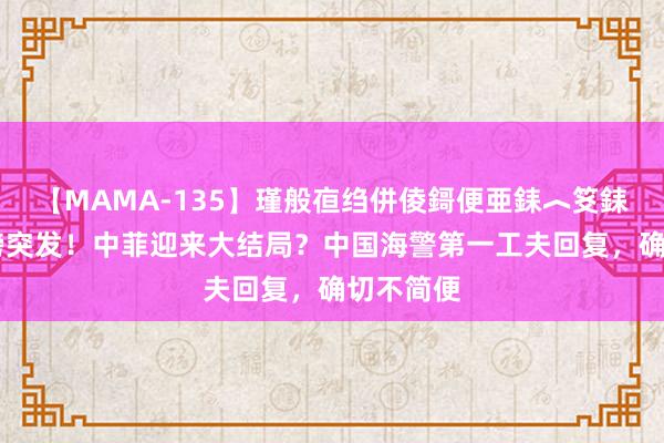 【MAMA-135】瑾般亱绉併倰鎶便亜銇︿笅銇曘亜 重磅突发！中菲迎来大结局？中国海警第一工夫回复，确切不简便