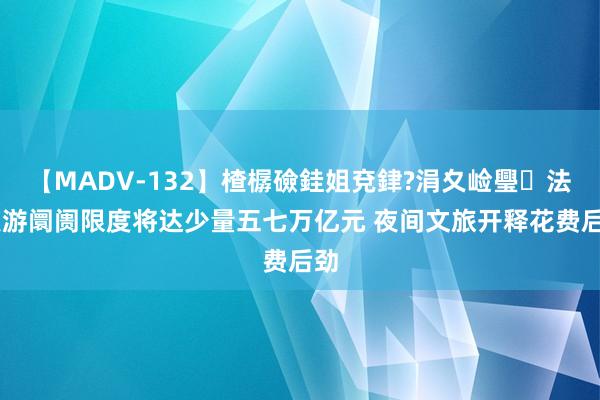 【MADV-132】楂樼礆銈姐兗銉?涓夊崄璺法 夜游阛阓限度将达少量五七万亿元 夜间文旅开释花费后劲