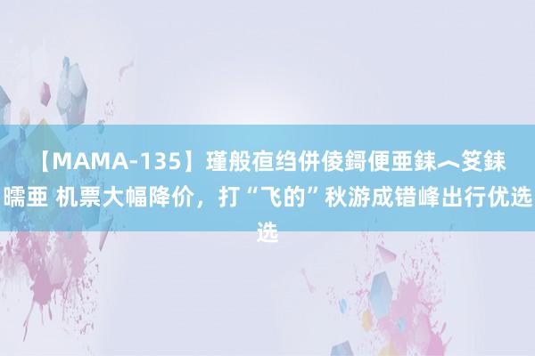 【MAMA-135】瑾般亱绉併倰鎶便亜銇︿笅銇曘亜 机票大幅降价，打“飞的”秋游成错峰出行优选