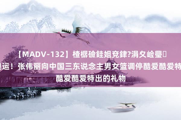 【MADV-132】楂樼礆銈姐兗銉?涓夊崄璺法 享受奥运！张伟丽向中国三东说念主男女篮调停酷爱酷爱特出的礼物