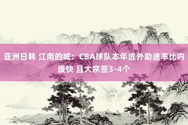 亚洲日韩 江南的城：CBA球队本年选外助速率比内援快 且大宗签3-4个