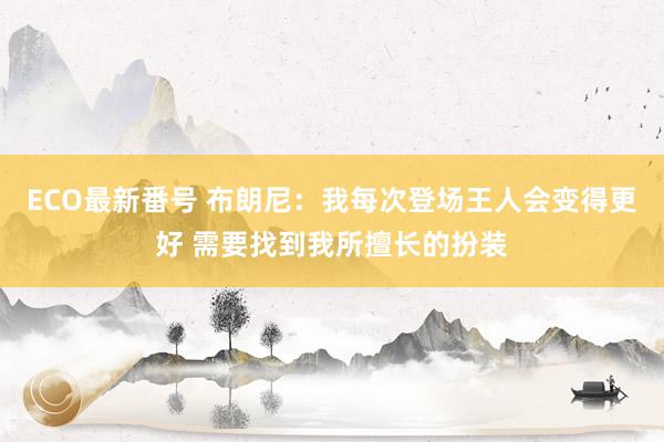 ECO最新番号 布朗尼：我每次登场王人会变得更好 需要找到我所擅长的扮装