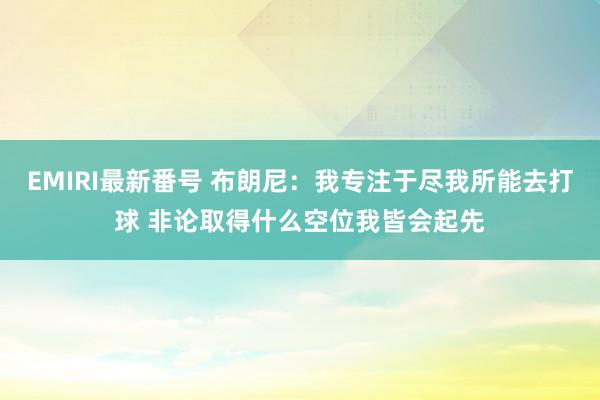 EMIRI最新番号 布朗尼：我专注于尽我所能去打球 非论取得什么空位我皆会起先