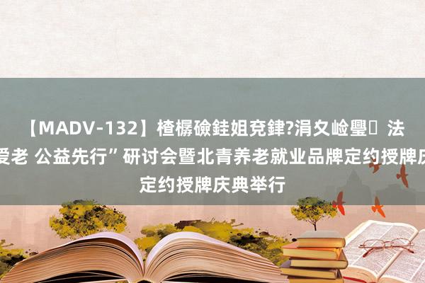 【MADV-132】楂樼礆銈姐兗銉?涓夊崄璺法 “为老爱老 公益先行”研讨会暨北青养老就业品牌定约授牌庆典举行