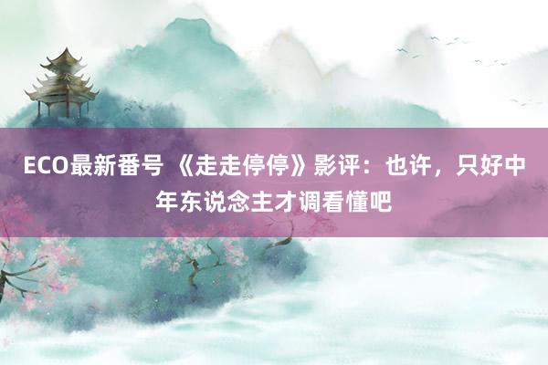 ECO最新番号 《走走停停》影评：也许，只好中年东说念主才调看懂吧