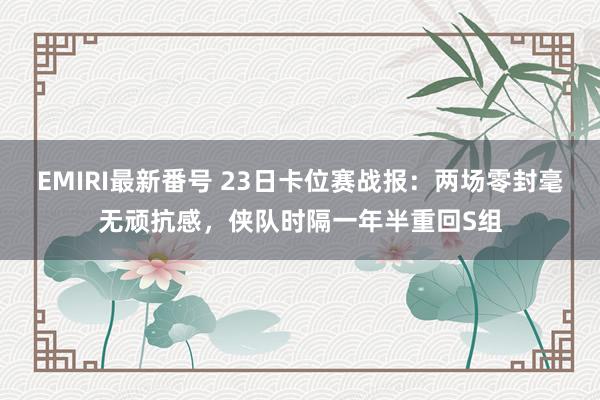 EMIRI最新番号 23日卡位赛战报：两场零封毫无顽抗感，侠队时隔一年半重回S组