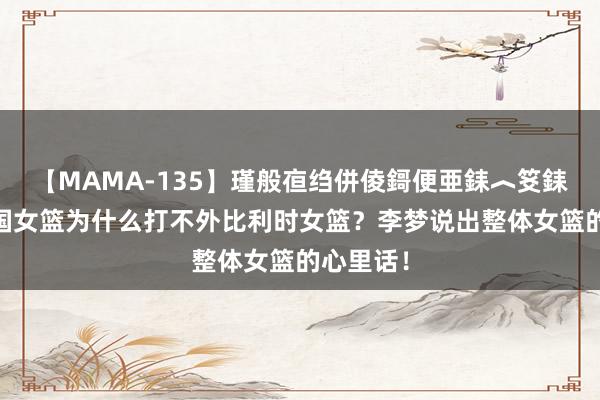 【MAMA-135】瑾般亱绉併倰鎶便亜銇︿笅銇曘亜 中国女篮为什么打不外比利时女篮？李梦说出整体女篮的心里话！