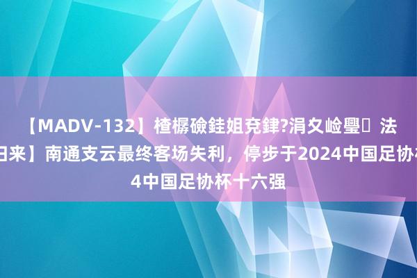 【MADV-132】楂樼礆銈姐兗銉?涓夊崄璺法 【赛后归来】南通支云最终客场失利，停步于2024中国足协杯十六强