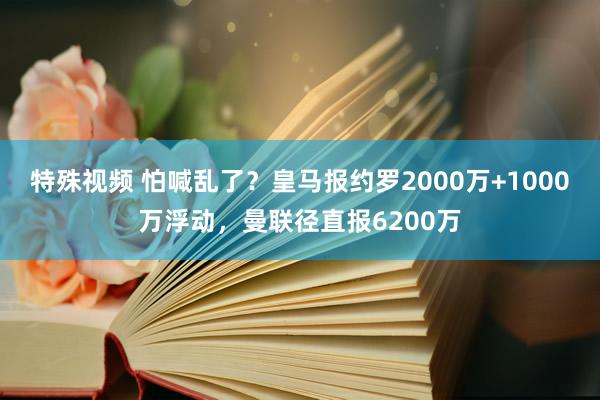 特殊视频 怕喊乱了？皇马报约罗2000万+1000万浮动，曼联径直报6200万