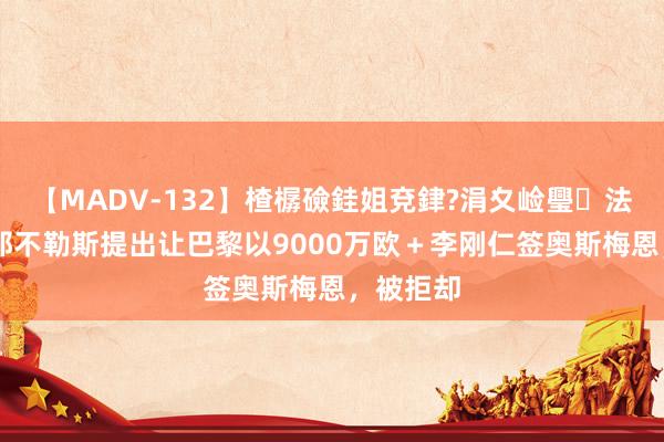 【MADV-132】楂樼礆銈姐兗銉?涓夊崄璺法 法媒：那不勒斯提出让巴黎以9000万欧＋李刚仁签奥斯梅恩，被拒却