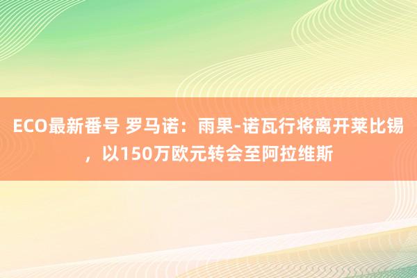 ECO最新番号 罗马诺：雨果-诺瓦行将离开莱比锡，以150万欧元转会至阿拉维斯