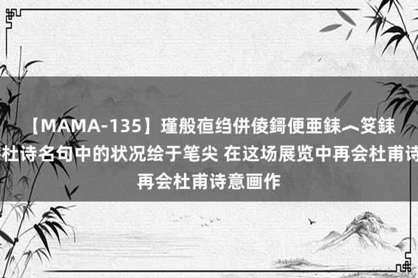 【MAMA-135】瑾般亱绉併倰鎶便亜銇︿笅銇曘亜 将杜诗名句中的状况绘于笔尖 在这场展览中再会杜甫诗意画作