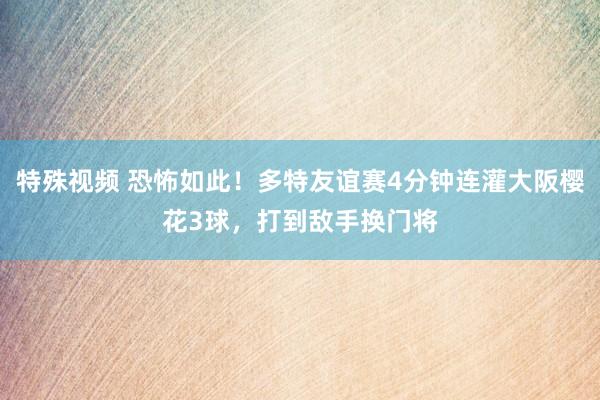 特殊视频 恐怖如此！多特友谊赛4分钟连灌大阪樱花3球，打到敌手换门将