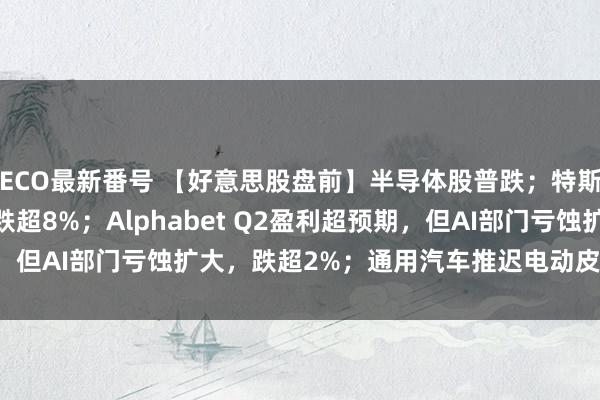 ECO最新番号 【好意思股盘前】半导体股普跌；特斯拉Q2财报不足预期，跌超8%；Alphabet Q2盈利超预期，但AI部门亏蚀扩大，跌超2%；通用汽车推迟电动皮卡工场预备...