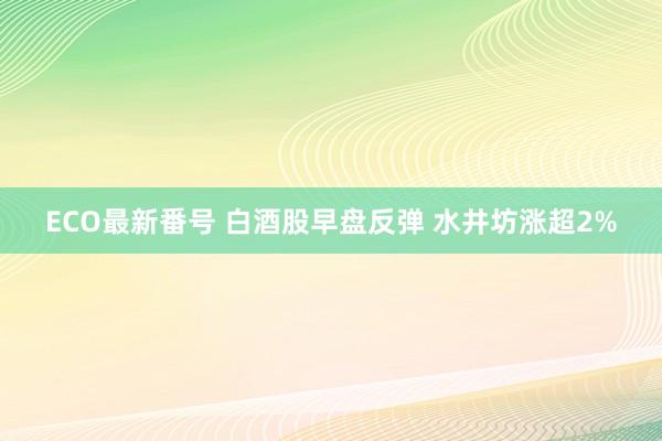 ECO最新番号 白酒股早盘反弹 水井坊涨超2%