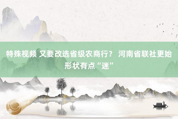 特殊视频 又要改选省级农商行？ 河南省联社更始形状有点“迷”