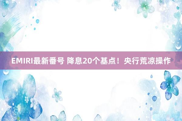 EMIRI最新番号 降息20个基点！央行荒凉操作