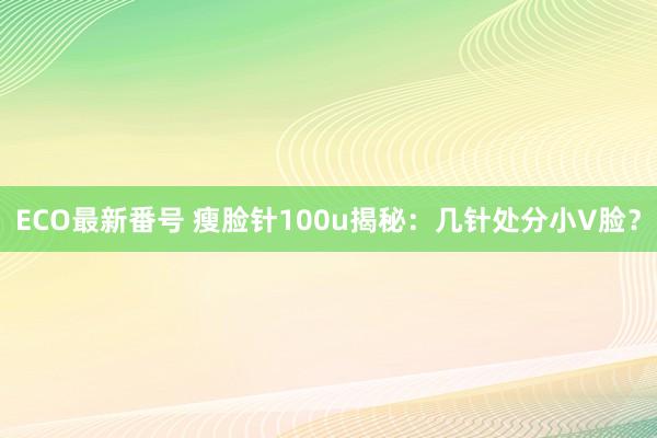 ECO最新番号 瘦脸针100u揭秘：几针处分小V脸？