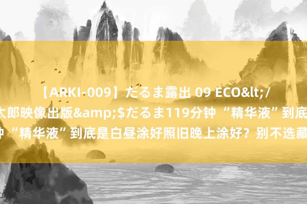 【ARKI-009】だるま露出 09 ECO</a>2008-06-19桃太郎映像出版&$だるま119分钟 “精华液”到底是白昼涂好照旧晚上涂好？别不选藏，遵循大不调换