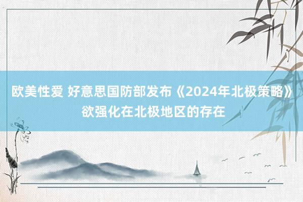 欧美性爱 好意思国防部发布《2024年北极策略》 欲强化在北极地区的存在