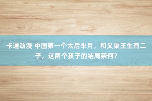 卡通动漫 中国第一个太后芈月，和义渠王生有二子，这两个孩子的结局奈何？