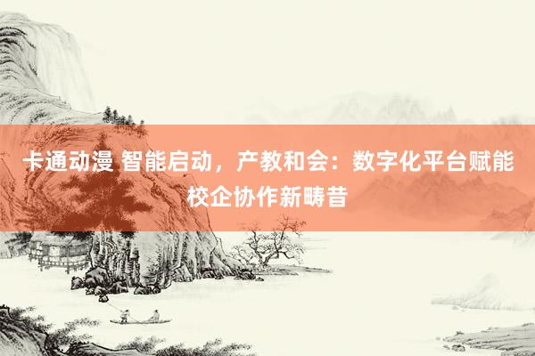 卡通动漫 智能启动，产教和会：数字化平台赋能校企协作新畴昔