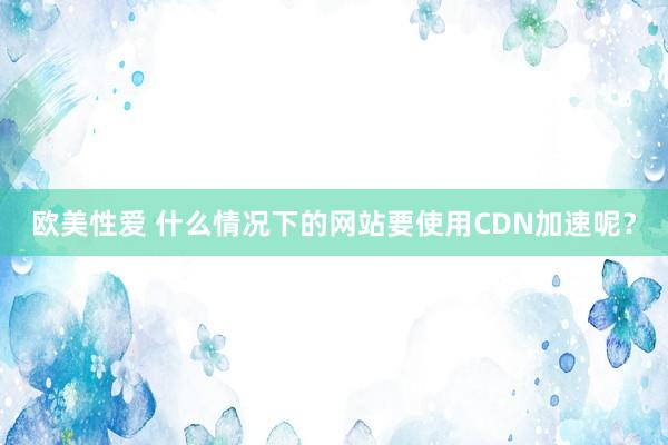 欧美性爱 什么情况下的网站要使用CDN加速呢？