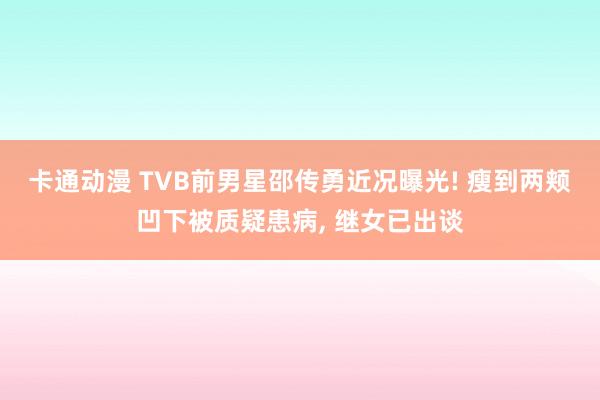 卡通动漫 TVB前男星邵传勇近况曝光! 瘦到两颊凹下被质疑患病， 继女已出谈