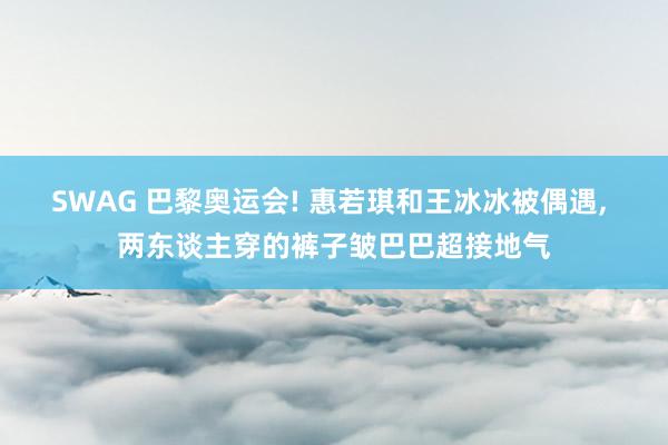 SWAG 巴黎奥运会! 惠若琪和王冰冰被偶遇， 两东谈主穿的裤子皱巴巴超接地气