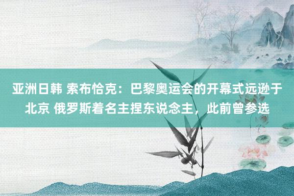 亚洲日韩 索布恰克：巴黎奥运会的开幕式远逊于北京 俄罗斯着名主捏东说念主，此前曾参选