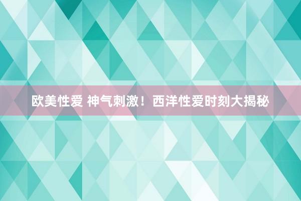 欧美性爱 神气刺激！西洋性爱时刻大揭秘