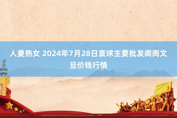 人妻熟女 2024年7月28日寰球主要批发阛阓文旦价钱行情