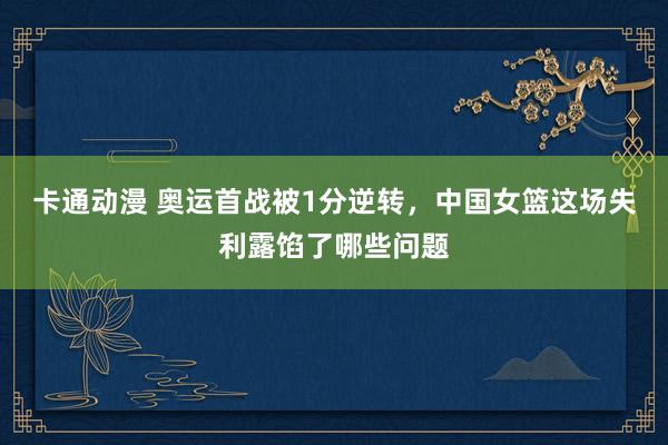 卡通动漫 奥运首战被1分逆转，中国女篮这场失利露馅了哪些问题