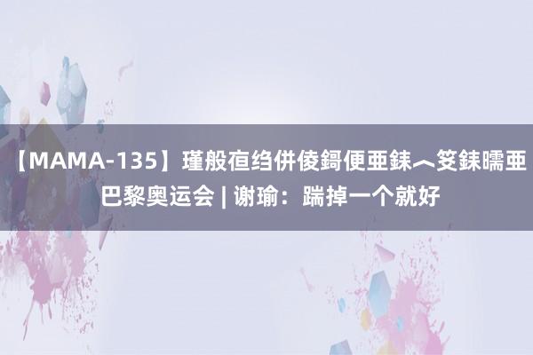 【MAMA-135】瑾般亱绉併倰鎶便亜銇︿笅銇曘亜 巴黎奥运会 | 谢瑜：踹掉一个就好