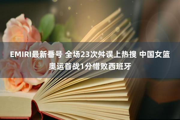 EMIRI最新番号 全场23次舛误上热搜 中国女篮奥运首战1分惜败西班牙