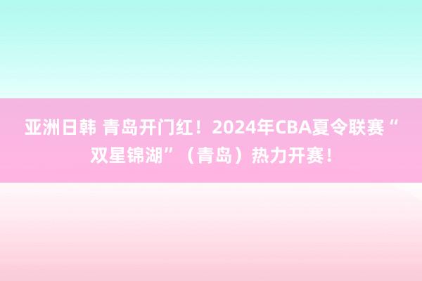 亚洲日韩 青岛开门红！2024年CBA夏令联赛“双星锦湖”（青岛）热力开赛！