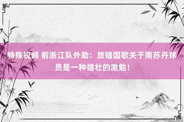 特殊视频 前浙江队外助：放错国歌关于南苏丹球员是一种雄壮的激勉！