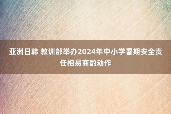 亚洲日韩 教训部举办2024年中小学暑期安全责任相易商酌动作